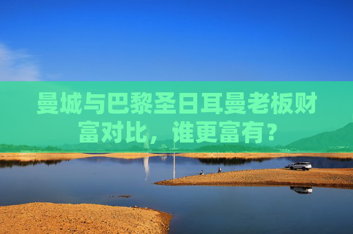 曼城与巴黎圣日耳曼老板财富对比,谁更富有? 曼城与巴黎圣日耳曼老板财富对比,谁更富有?