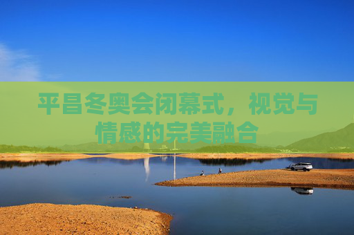 平昌冬奥会闭幕式，视觉与情感的完美融合