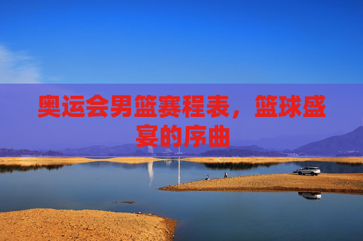 奥运会男篮赛程表,篮球盛宴的序曲 奥运会男篮赛程表,篮球盛宴的序曲