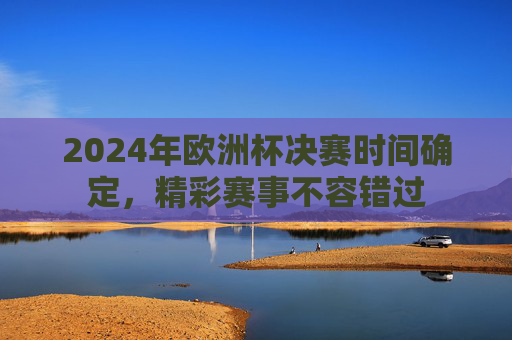 2024年欧洲杯决赛时间确定，精彩赛事不容错过
