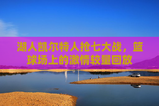 湖人凯尔特人抢七大战,篮球场上的激情较量回放 湖人凯尔特人抢七大战,篮球场上的激情较量回放