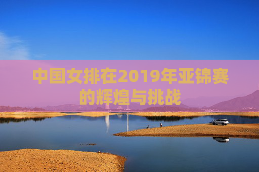 中国女排在2019年亚锦赛的辉煌与挑战
