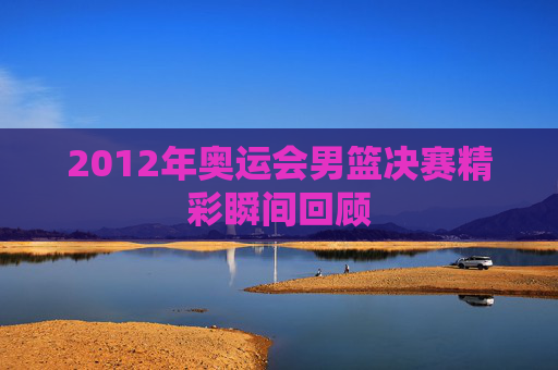 2012年奥运会男篮决赛精彩瞬间回顾