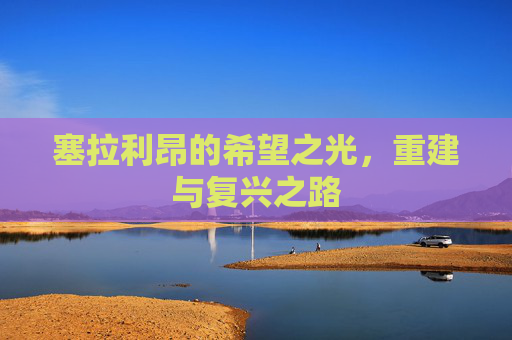 塞拉利昂的希望之光，重建与复兴之路