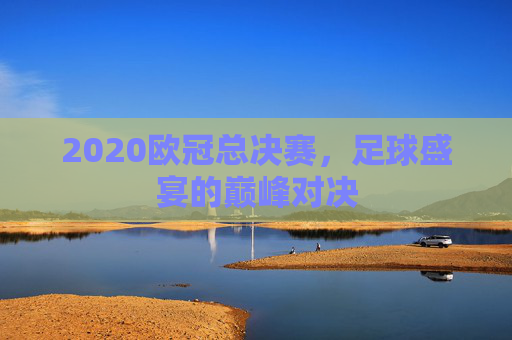 2020欧冠总决赛,足球盛宴的巅峰对决 2020欧冠总决赛,足球盛宴的巅峰对决