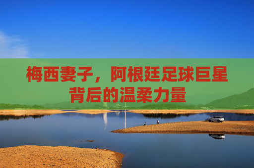 梅西妻子,阿根廷足球巨星背后的温柔力量 梅西妻子,阿根廷足球巨星背后的温柔力量