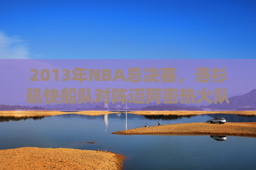 2013年NBA总决赛,洛杉矶快船队对阵迈阿密热火队的精彩对决 2013年NBA总决赛,洛杉矶快船队对阵迈阿密热火队的精彩对决