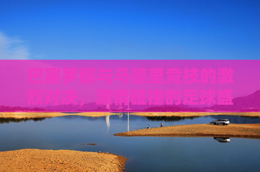 巴塞罗那与马德里竞技的激烈对决,激情碰撞的足球盛宴 巴塞罗那与马德里竞技的激烈对决,激情碰撞的足球盛宴