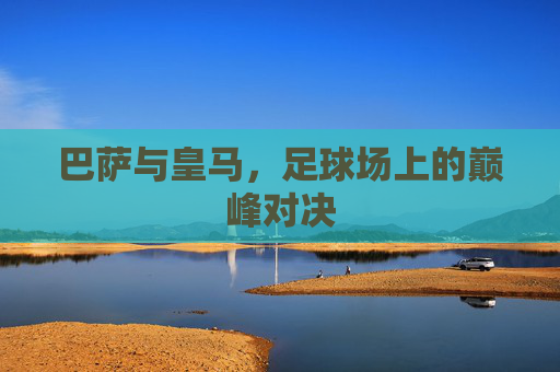 巴萨与皇马,足球场上的巅峰对决 巴萨与皇马,足球场上的巅峰对决