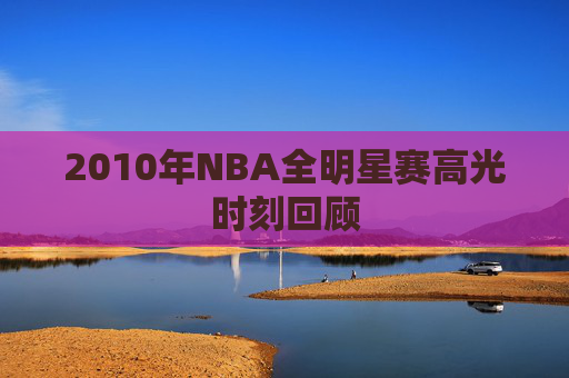 2010年NBA全明星赛高光时刻回顾 2010年NBA全明星赛高光时刻回顾