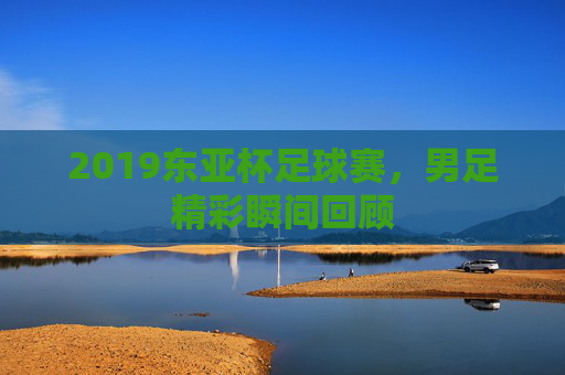 2019东亚杯足球赛,男足精彩瞬间回顾 2019东亚杯足球赛,男足精彩瞬间回顾