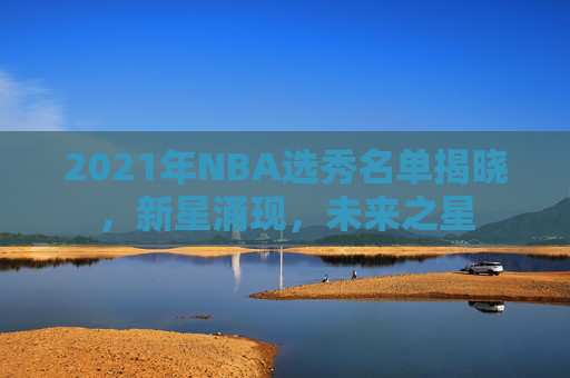 2021年NBA选秀名单揭晓，新星涌现，未来之星