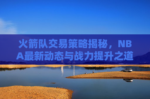 火箭队交易策略揭秘，NBA最新动态与战力提升之道