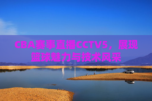 CBA赛事直播CCTV5，展现篮球魅力与技术风采