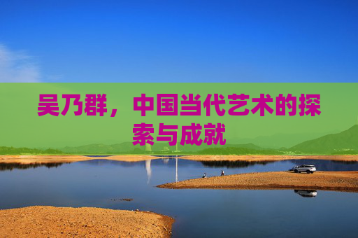 吴乃群，中国当代艺术的探索与成就