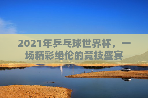 2021年乒乓球世界杯，一场精彩绝伦的竞技盛宴