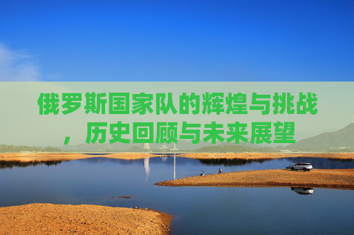 俄罗斯国家队的辉煌与挑战，历史回顾与未来展望