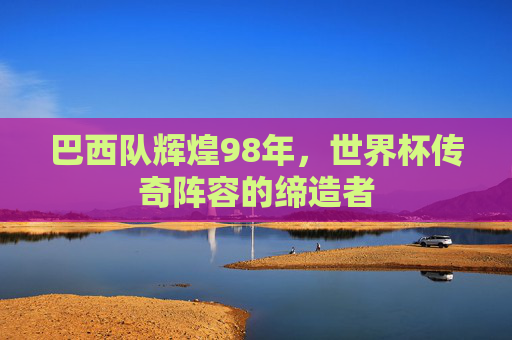 巴西队辉煌98年，世界杯传奇阵容的缔造者