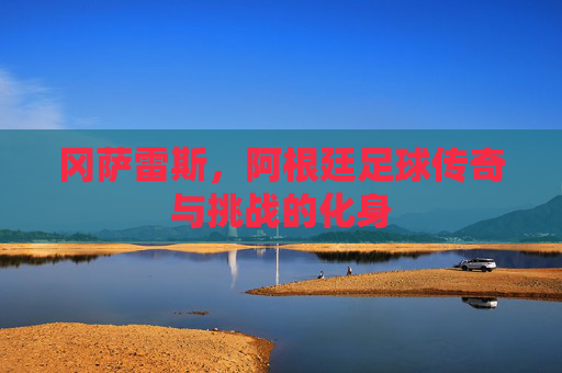 冈萨雷斯,阿根廷足球传奇与挑战的化身 冈萨雷斯,阿根廷足球传奇与挑战的化身