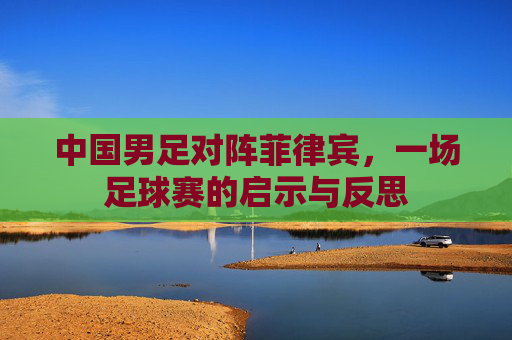 中国男足对阵菲律宾，一场足球赛的启示与反思