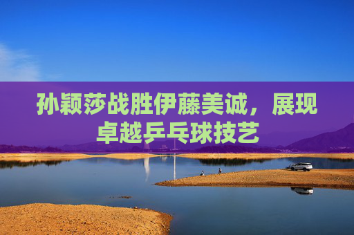 孙颖莎战胜伊藤美诚，展现卓越乒乓球技艺
