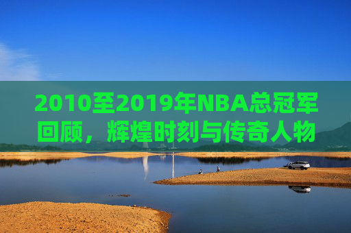 2010至2019年NBA总冠军回顾，辉煌时刻与传奇人物