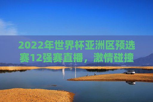 2022年世界杯亚洲区预选赛12强赛直播，激情碰撞下的荣耀之旅