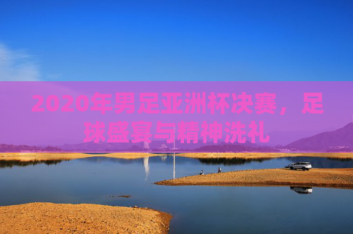 2020年男足亚洲杯决赛，足球盛宴与精神洗礼