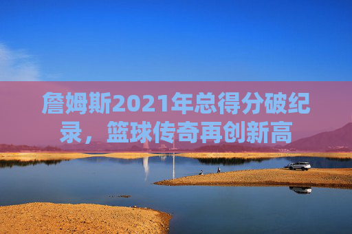 詹姆斯2021年总得分破纪录，篮球传奇再创新高