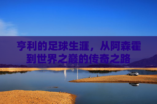 亨利的足球生涯，从阿森霍到世界之巅的传奇之路