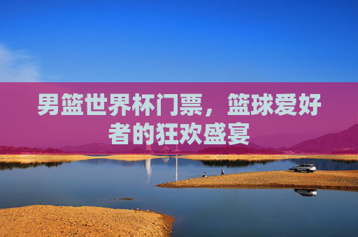 男篮世界杯门票,篮球爱好者的狂欢盛宴 男篮世界杯门票,篮球爱好者的狂欢盛宴