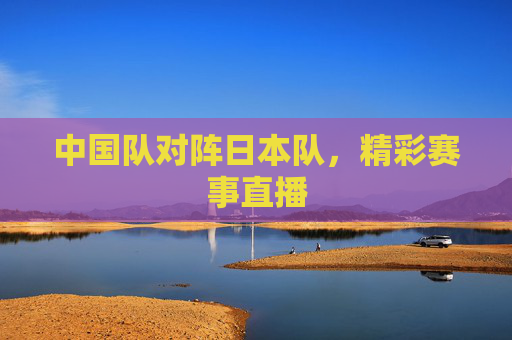 中国队对阵日本队，精彩赛事直播