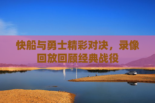 快船与勇士精彩对决，录像回放回顾经典战役