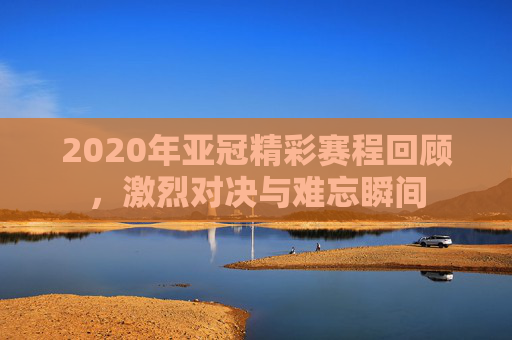 2020年亚冠精彩赛程回顾，激烈对决与难忘瞬间
