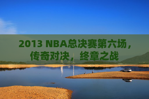 2013 NBA总决赛第六场，传奇对决，终章之战