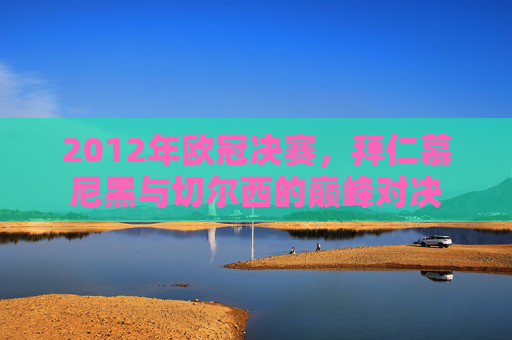 2012年欧冠决赛，拜仁慕尼黑与切尔西的巅峰对决