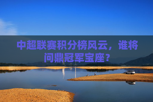 中超联赛积分榜风云，谁将问鼎冠军宝座？