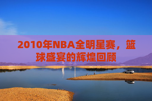 2010年NBA全明星赛，篮球盛宴的辉煌回顾