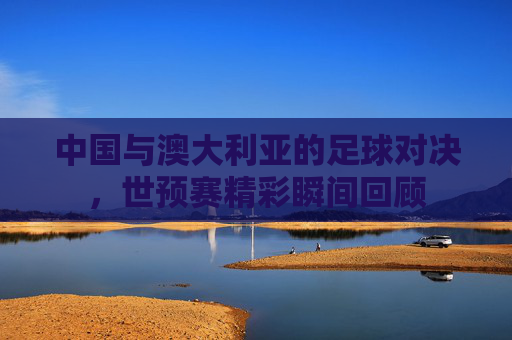 中国与澳大利亚的足球对决，世预赛精彩瞬间回顾