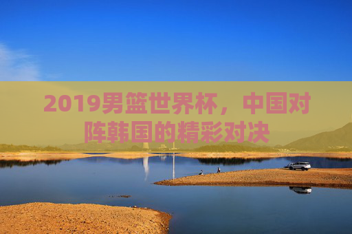 2019男篮世界杯，中国对阵韩国的精彩对决