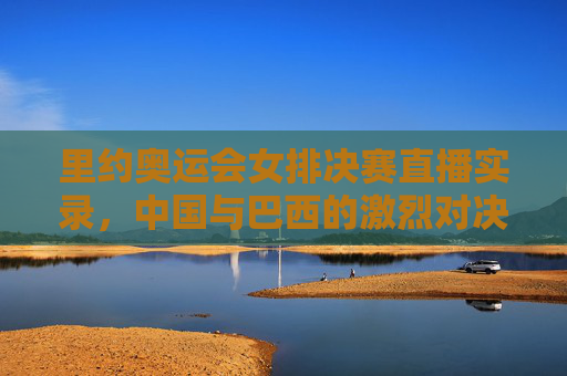 里约奥运会女排决赛直播实录，中国与巴西的激烈对决