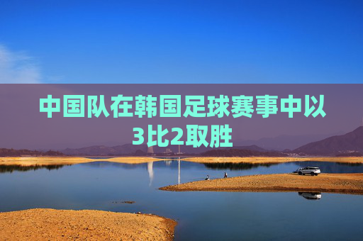 中国队在韩国足球赛事中以3比2取胜