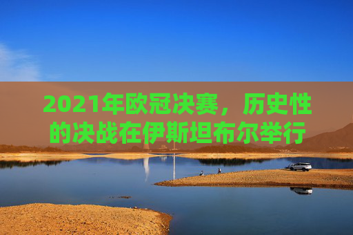 2021年欧冠决赛，历史性的决战在伊斯坦布尔举行