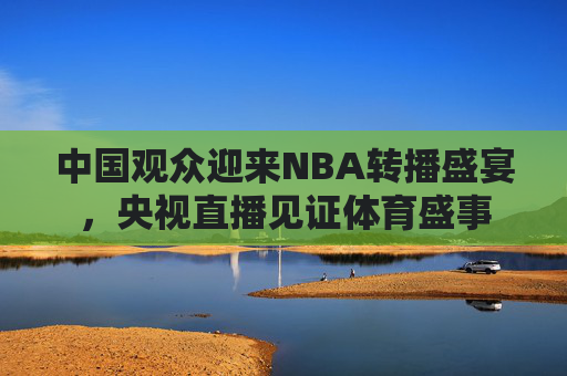 中国观众迎来NBA转播盛宴，央视直播见证体育盛事