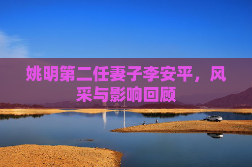 姚明第二任妻子李安平，风采与影响回顾