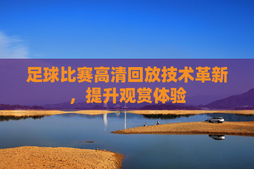 足球比赛高清回放技术革新，提升观赏体验