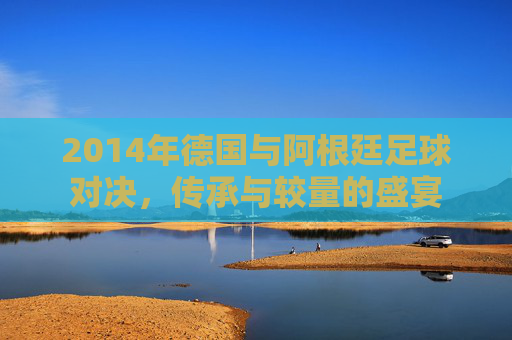 2014年德国与阿根廷足球对决，传承与较量的盛宴