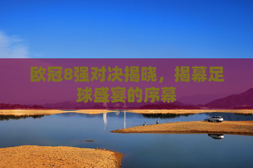 欧冠8强对决揭晓，揭幕足球盛宴的序幕