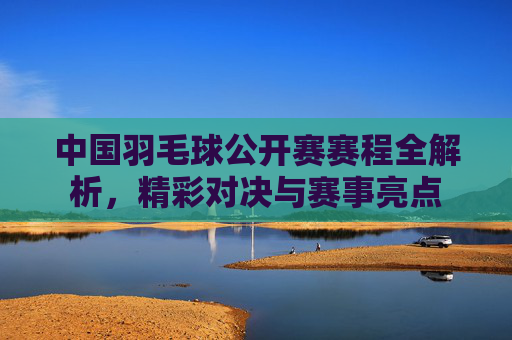 中国羽毛球公开赛赛程全解析，精彩对决与赛事亮点