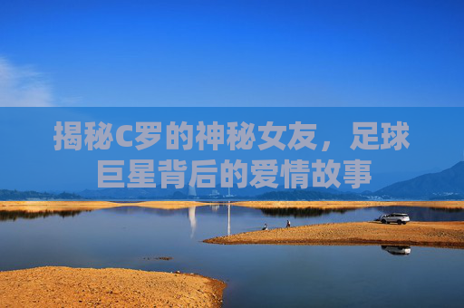 揭秘C罗的神秘女友，足球巨星背后的爱情故事